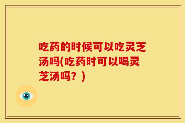 吃药的时候可以吃灵芝汤吗(吃药时可以喝灵芝汤吗?) 吃药的时候可以吃灵芝汤吗(吃药时可以喝灵芝汤吗?)