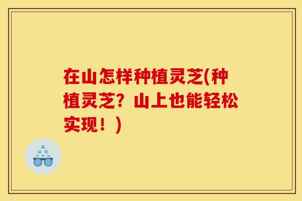 在山怎样种植灵芝(种植灵芝？山上也能轻松实现！)