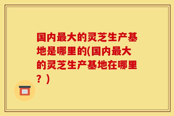 国内大的灵芝生产基地是哪里的(国内大的灵芝生产基地在哪里?) 国内大的灵芝生产基地是哪里的(国内大的灵芝生产基地在哪里?)