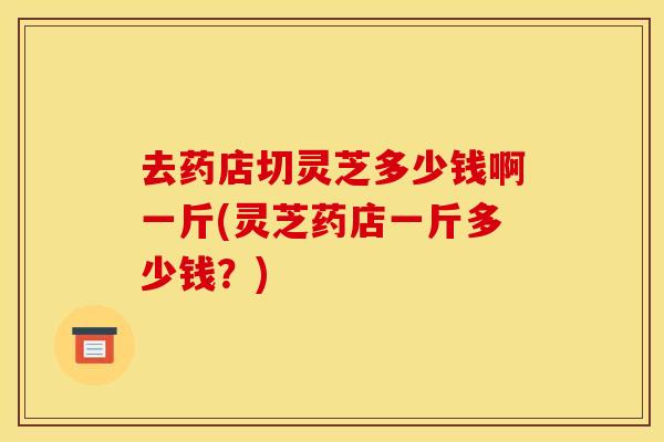 去药店切灵芝多少钱啊一斤(灵芝药店一斤多少钱?) 去药店切灵芝多少钱啊一斤(灵芝药店一斤多少钱?)