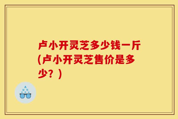 卢小开灵芝多少钱一斤(卢小开灵芝售价是多少？)