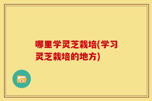 哪里学灵芝栽培(学习灵芝栽培的地方) 哪里学灵芝栽培(学习灵芝栽培的地方)