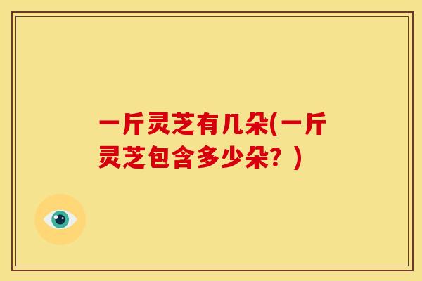 一斤灵芝有几朵(一斤灵芝包含多少朵?) 一斤灵芝有几朵(一斤灵芝包含多少朵?)
