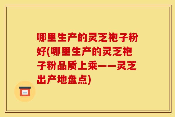 哪里生产的灵芝袍子粉好(哪里生产的灵芝袍子粉品质上乘——灵芝出产地盘点)