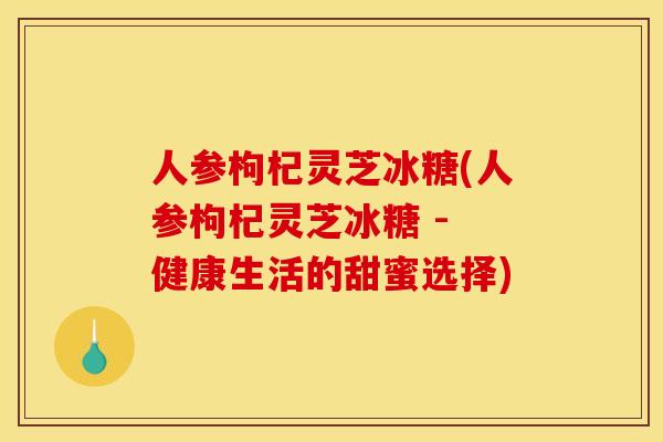 人参枸杞灵芝冰糖(人参枸杞灵芝冰糖 - 健康生活的甜蜜选择) 人参枸杞灵芝冰糖(人参枸杞灵芝冰糖 - 健康生活的甜蜜选择)