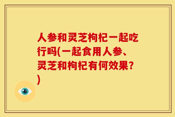 人参和灵芝枸杞一起吃行吗(一起食用人参、灵芝和枸杞有何效果?) 人参和灵芝枸杞一起吃行吗(一起食用人参、灵芝和枸杞有何效果?)
