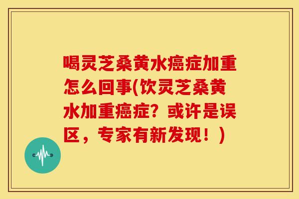 喝灵芝桑黄水症加重怎么回事(饮灵芝桑黄水加重症?或许是误区,专家有新发现!) 喝灵芝桑黄水症加重怎么回事(饮灵芝桑黄水加重症?或许是误区,专家有新发现!)