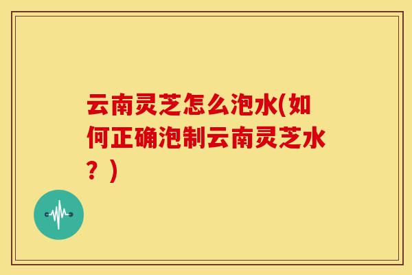 云南灵芝怎么泡水(如何正确泡制云南灵芝水?) 云南灵芝怎么泡水(如何正确泡制云南灵芝水?)