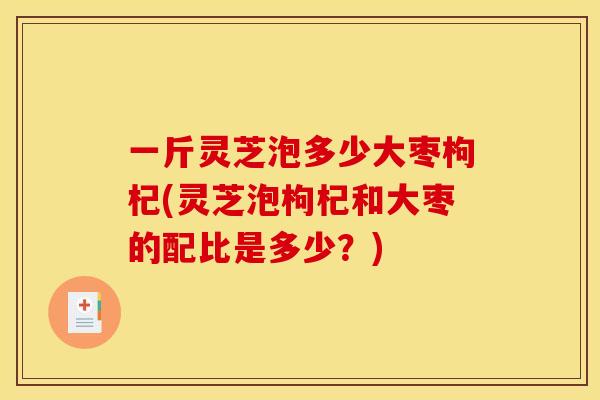 一斤灵芝泡多少大枣枸杞(灵芝泡枸杞和大枣的配比是多少?) 一斤灵芝泡多少大枣枸杞(灵芝泡枸杞和大枣的配比是多少?)