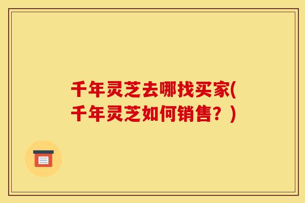 千年灵芝去哪找买家(千年灵芝如何销售?) 千年灵芝去哪找买家(千年灵芝如何销售?)