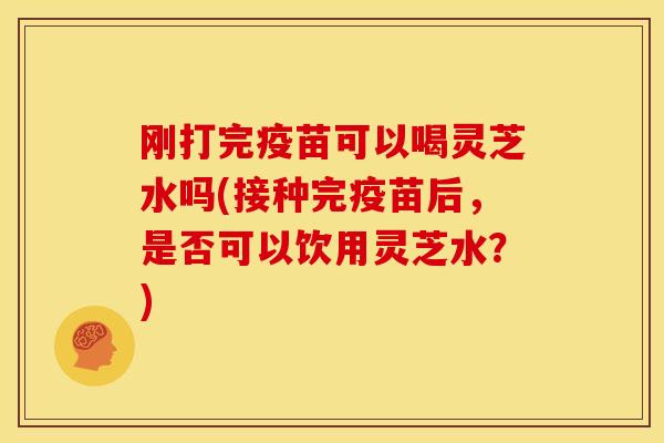 刚打完疫苗可以喝灵芝水吗(接种完疫苗后，是否可以饮用灵芝水？)