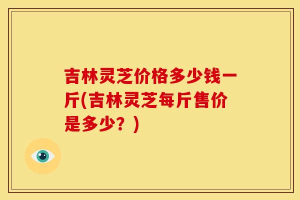吉林灵芝价格多少钱一斤(吉林灵芝每斤售价是多少?) 吉林灵芝价格多少钱一斤(吉林灵芝每斤售价是多少?)
