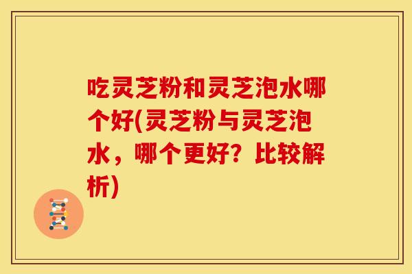 吃灵芝粉和灵芝泡水哪个好(灵芝粉与灵芝泡水,哪个更好?比较解析) 吃灵芝粉和灵芝泡水哪个好(灵芝粉与灵芝泡水,哪个更好?比较解析)