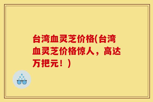 台湾灵芝价格(台湾灵芝价格惊人，高达万把元！)