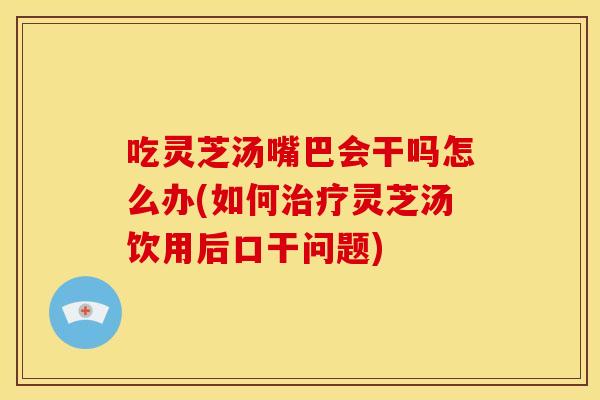 吃灵芝汤嘴巴会干吗怎么办(如何灵芝汤饮用后口干问题) 吃灵芝汤嘴巴会干吗怎么办(如何灵芝汤饮用后口干问题)