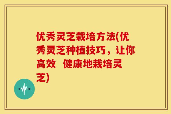 优秀灵芝栽培方法(优秀灵芝种植技巧,让你高效 健康地栽培灵芝) 优秀灵芝栽培方法(优秀灵芝种植技巧,让你高效 健康地栽培灵芝)