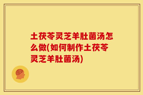 土茯苓灵芝羊肚菌汤怎么做(如何制作土茯苓灵芝羊肚菌汤)