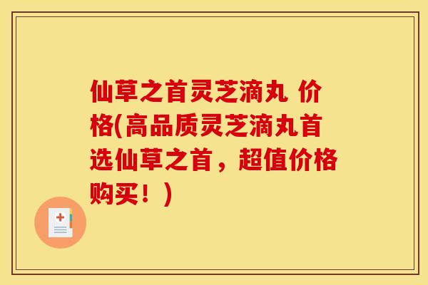 仙草之首灵芝滴丸 价格(高品质灵芝滴丸首选仙草之首,超值价格购买!) 仙草之首灵芝滴丸 价格(高品质灵芝滴丸首选仙草之首,超值价格购买!)