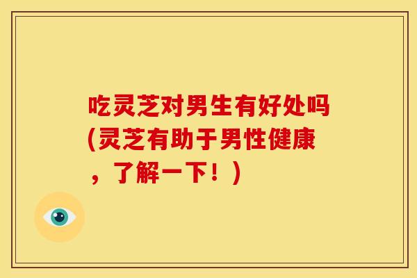 吃灵芝对男生有好处吗(灵芝有助于男性健康,了解一下!) 吃灵芝对男生有好处吗(灵芝有助于男性健康,了解一下!)