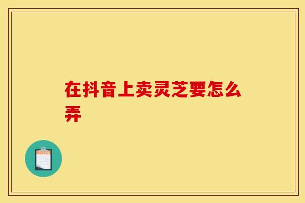 在抖音上卖灵芝要怎么弄
