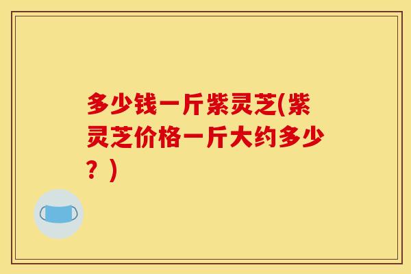 多少钱一斤紫灵芝(紫灵芝价格一斤大约多少?) 多少钱一斤紫灵芝(紫灵芝价格一斤大约多少?)