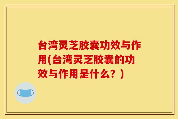 台湾灵芝胶囊功效与作用(台湾灵芝胶囊的功效与作用是什么?) 台湾灵芝胶囊功效与作用(台湾灵芝胶囊的功效与作用是什么?)