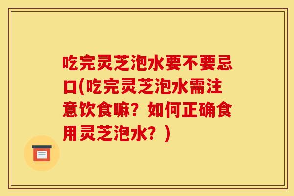 吃完灵芝泡水要不要忌口(吃完灵芝泡水需注意饮食嘛?如何正确食用灵芝泡水?) 吃完灵芝泡水要不要忌口(吃完灵芝泡水需注意饮食嘛?如何正确食用灵芝泡水?)