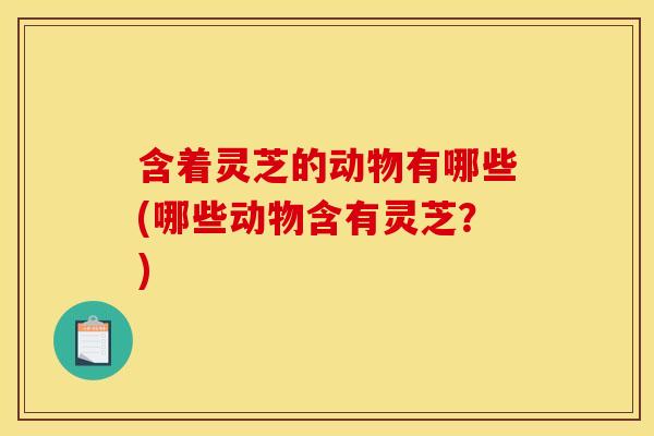 含着灵芝的动物有哪些(哪些动物含有灵芝？)