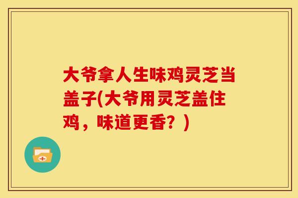 大爷拿人生味鸡灵芝当盖子(大爷用灵芝盖住鸡,味道更香?) 大爷拿人生味鸡灵芝当盖子(大爷用灵芝盖住鸡,味道更香?)