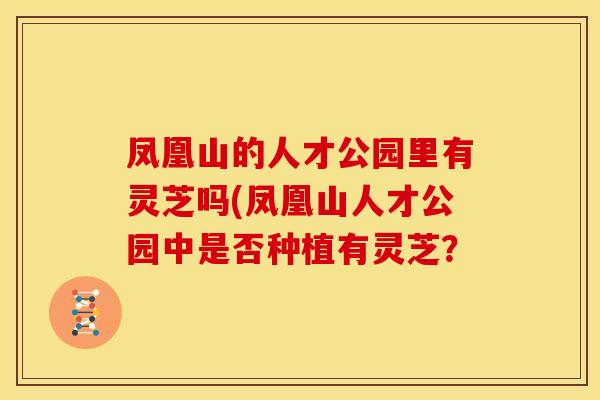 凤凰山的人才公园里有灵芝吗(凤凰山人才公园中是否种植有灵芝？