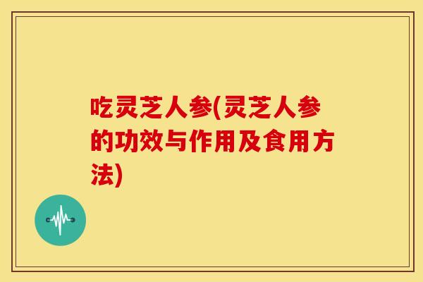 吃灵芝人参(灵芝人参的功效与作用及食用方法) 吃灵芝人参(灵芝人参的功效与作用及食用方法)