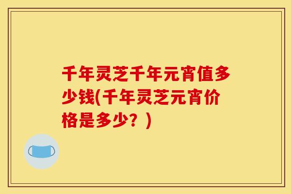 千年灵芝千年元宵值多少钱(千年灵芝元宵价格是多少？)