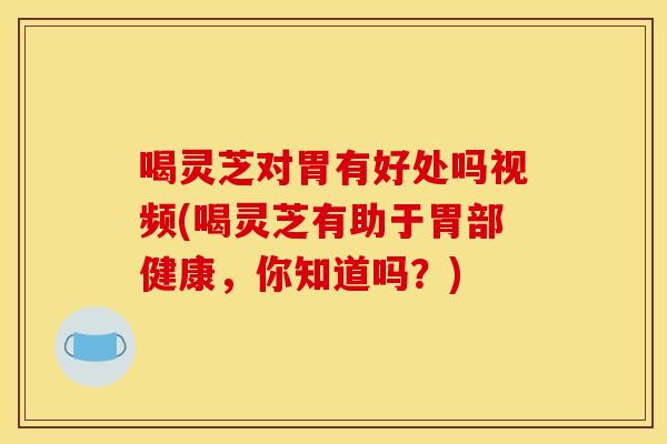喝灵芝对胃有好处吗视频(喝灵芝有助于胃部健康,你知道吗?) 喝灵芝对胃有好处吗视频(喝灵芝有助于胃部健康,你知道吗?)