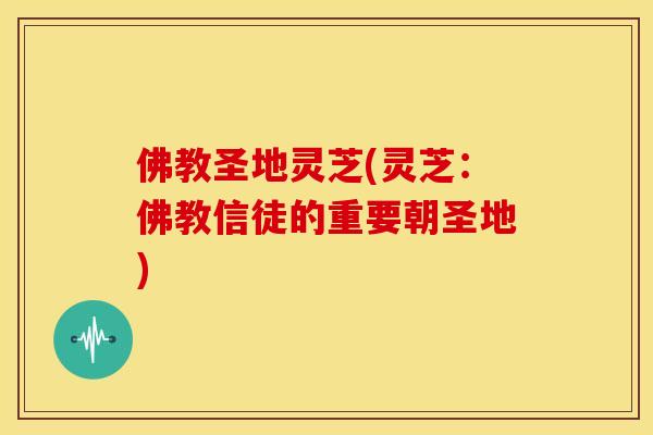 佛教圣地灵芝(灵芝:佛教信徒的重要朝圣地) 佛教圣地灵芝(灵芝:佛教信徒的重要朝圣地)