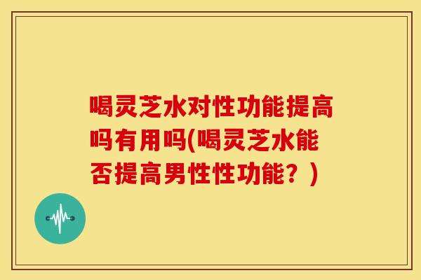喝灵芝水对性功能提高吗有用吗(喝灵芝水能否提高男性性功能?) 喝灵芝水对性功能提高吗有用吗(喝灵芝水能否提高男性性功能?)