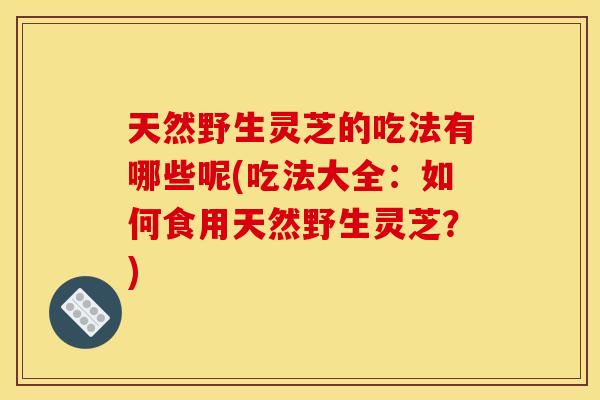 天然野生灵芝的吃法有哪些呢(吃法大全:如何食用天然野生灵芝?) 天然野生灵芝的吃法有哪些呢(吃法大全:如何食用天然野生灵芝?)