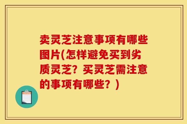 卖灵芝注意事项有哪些图片(怎样避免买到劣质灵芝？买灵芝需注意的事项有哪些？)