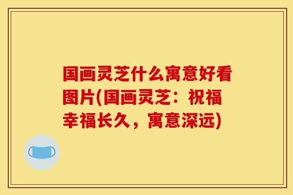 国画灵芝什么寓意好看图片(国画灵芝:祝福幸福长久,寓意深远) 国画灵芝什么寓意好看图片(国画灵芝:祝福幸福长久,寓意深远)