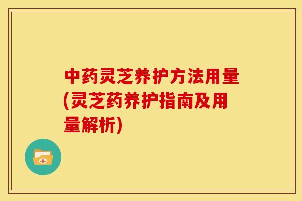 灵芝养护方法用量(灵芝药养护指南及用量解析)