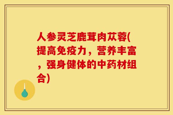 人参灵芝鹿茸肉苁蓉(提高免疫力,营养丰富,强身健体的材组合) 人参灵芝鹿茸肉苁蓉(提高免疫力,营养丰富,强身健体的材组合)