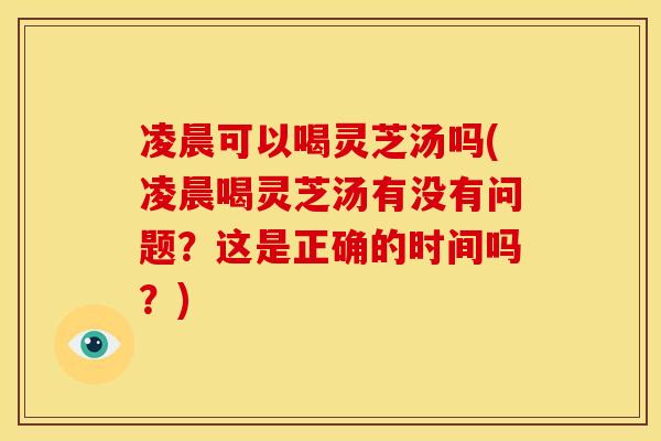 凌晨可以喝灵芝汤吗(凌晨喝灵芝汤有没有问题？这是正确的时间吗？)