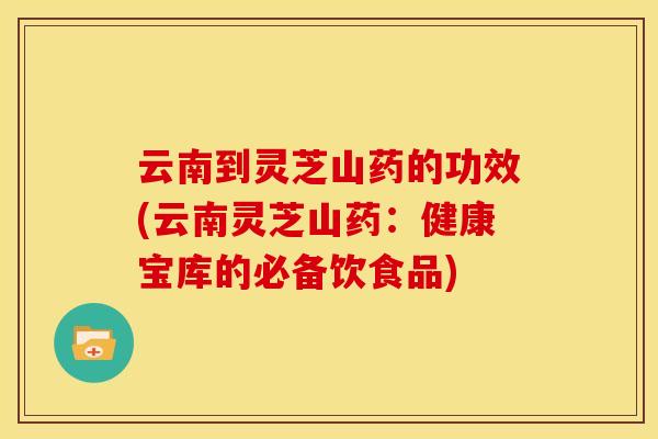 云南到灵芝山药的功效(云南灵芝山药:健康宝库的必备饮食品) 云南到灵芝山药的功效(云南灵芝山药:健康宝库的必备饮食品)