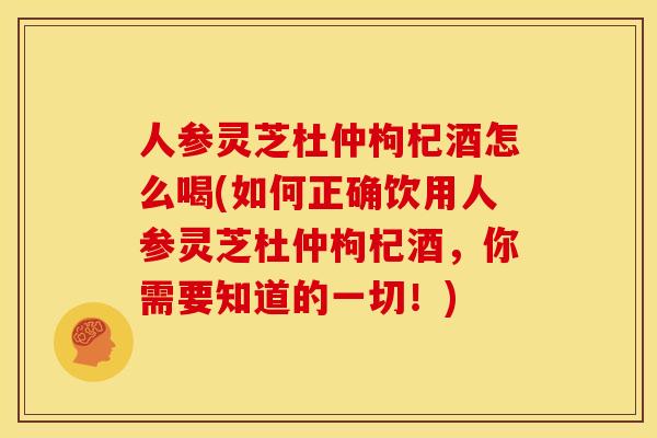 人参灵芝杜仲枸杞酒怎么喝(如何正确饮用人参灵芝杜仲枸杞酒，你需要知道的一切！)