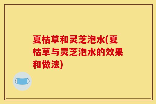 夏枯草和灵芝泡水(夏枯草与灵芝泡水的效果和做法) 夏枯草和灵芝泡水(夏枯草与灵芝泡水的效果和做法)