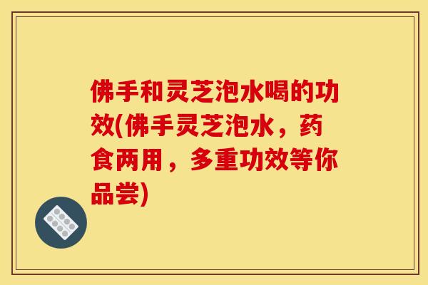 佛手和灵芝泡水喝的功效(佛手灵芝泡水,药食两用,多重功效等你品尝) 佛手和灵芝泡水喝的功效(佛手灵芝泡水,药食两用,多重功效等你品尝)