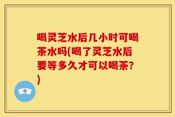 喝灵芝水后几小时可喝茶水吗(喝了灵芝水后要等多久才可以喝茶?) 喝灵芝水后几小时可喝茶水吗(喝了灵芝水后要等多久才可以喝茶?)