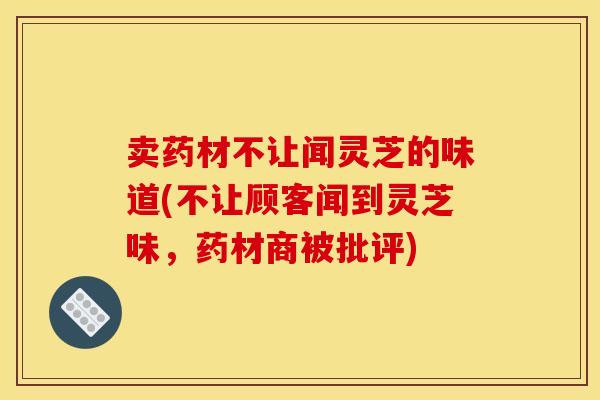 卖药材不让闻灵芝的味道(不让顾客闻到灵芝味,药材商被批评) 卖药材不让闻灵芝的味道(不让顾客闻到灵芝味,药材商被批评)