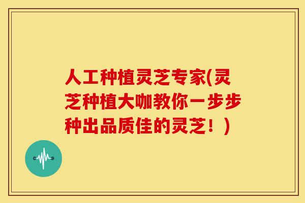 人工种植灵芝专家(灵芝种植大咖教你一步步种出品质佳的灵芝！)
