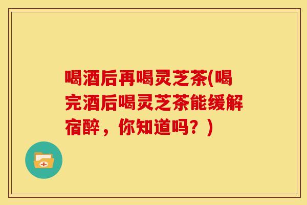 喝酒后再喝灵芝茶(喝完酒后喝灵芝茶能缓解宿醉,你知道吗?) 喝酒后再喝灵芝茶(喝完酒后喝灵芝茶能缓解宿醉,你知道吗?)