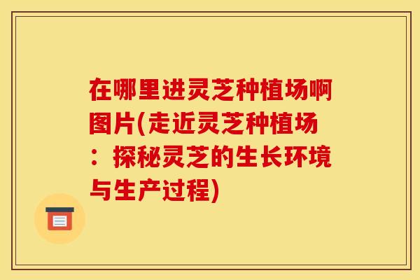 在哪里进灵芝种植场啊图片(走近灵芝种植场:探秘灵芝的生长环境与生产过程) 在哪里进灵芝种植场啊图片(走近灵芝种植场:探秘灵芝的生长环境与生产过程)